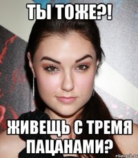 ты тоже?! живещь с тремя пацанами?