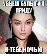 убьеш булыгу я приду к тебе ночью