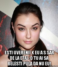  esti uverenii k eu a s sar de la etaj :d tu ai sa belesti pula da nu eu!