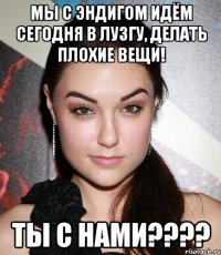 мы с эндигом идём сегодня в лузгу, делать плохие вещи! ты с нами???