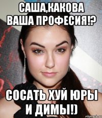 саша,какова ваша професия!? сосать хуй юры и димы!)