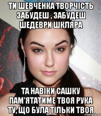 ти шевченка творчість забудеш , забудеш шедеври шкляра та навіки сашку пам'ятатиме твоя рука ту, що була тільки твоя