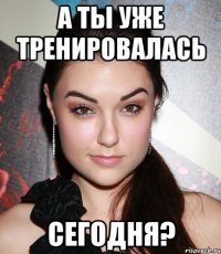 а ты уже тренировалась сегодня?