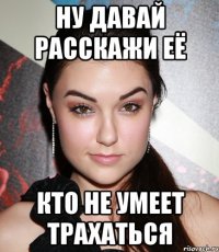 ну давай расскажи её кто не умеет трахаться