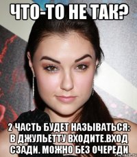 что-то не так? 2 часть будет называться: в джульетту входите.вход сзади. можно без очереди