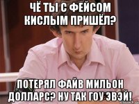 чё ты с фейсом кислым пришёл? потерял файв мильон долларс? ну так гоу эвэй!