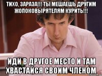 тихо, зараза!!! ты мешаешь другим жопоковырятелям курить!!! иди в другое место и там хвастайся своим членом