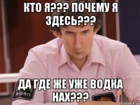 кто я??? почему я здесь??? да где же уже водка нах???