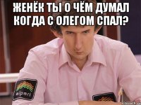 женёк ты о чём думал когда с олегом спал? 