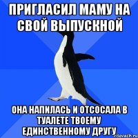 пригласил маму на свой выпускной она напилась и отсосала в туалете твоему единственному другу