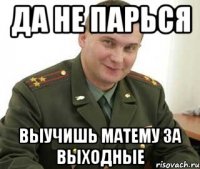 да не парься выучишь матему за выходные