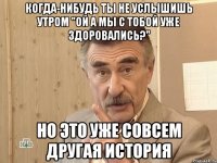 когда-нибудь ты не услышишь утром "ой а мы с тобой уже здоровались?" но это уже совсем другая история