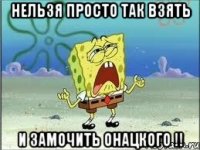 нельзя просто так взять и замочить онацкого !!