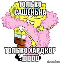 только сашенька только хардкор :dddd