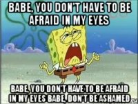 babe, you don't have to be afraid in my eyes babe, you don't have to be afraid in my eyes babe, don't be ashamed