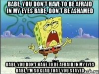 babe, you don't have to be afraid in my eyes babe, don't be ashamed babe, you don't have to be afraid in my eyes babe, i'm so glad that you stayed