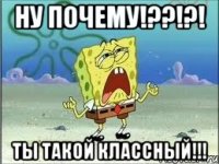 ну почему!??!?! ты такой классный!!!