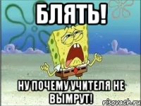 блять! ну почему учителя не вымрут!