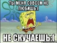 ты меня совсем не любишь:( не скучаешь:(