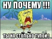 ну почему !!! ты на столько тупой !