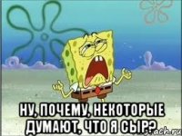  ну, почему, некоторые думают, что я сыр?