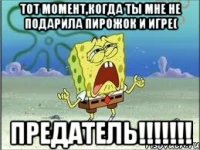 тот момент,когда ты мне не подарила пирожок и игре( предатель!!!