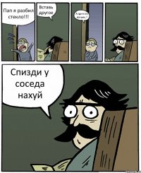 Пап я разбил стекло!!! Вставь другое А где я его возьму ? Спизди у соседа нахуй