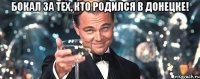 бокал за тех, кто родился в донецке! 