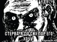 стерва, я до сих пор его хочу!