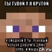 ты тупой а я крутой я смешной а ты хреновый нельзя доверить даже клаву и мышь