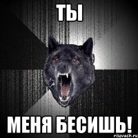 ты меня бесишь!