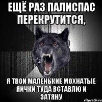 ещё раз палиспас перекрутится, я твои маленькие мохнатые яички туда вставлю и затяну