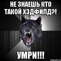 не знаешь кто такой хэдфилд?! умри!!!