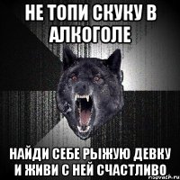 не топи скуку в алкоголе найди себе рыжую девку и живи с ней счастливо