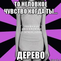 то неловкое чувство когда ты... дерево