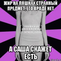 жир на ляшках странный предмет, его вроде нет а саша скажет есть