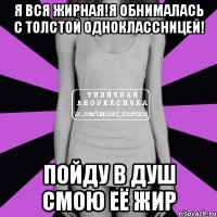 я вся жирная!я обнималась с толстой одноклассницей! пойду в душ смою её жир