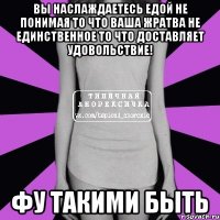 вы наслаждаетесь едой не понимая то что ваша жратва не единственное то что доставляет удовольствие! фу такими быть