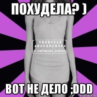 похудела? ) вот не дело ;ddd