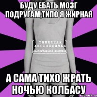 буду ебать мозг подругам,типо я жирная а сама тихо жрать ночью колбасу