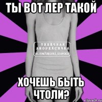 ты вот лер такой хочешь быть чтоли?