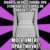 любить на расстоянии, при этом знать что вряд ли увидитесь... могу, умею, практикую.