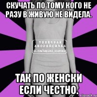 скучать по тому кого не разу в живую не видела. так по женски если честно.