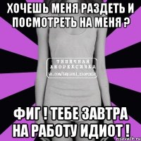 хочешь меня раздеть и посмотреть на меня ? фиг ! тебе завтра на работу идиот !