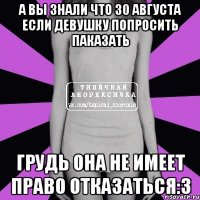 а вы знали что 30 августа если девушку попросить паказать грудь она не имеет право отказаться:3