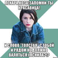 ленара,коза!запомни-ты красавица! и слово "толстая" с тобой и рядом не должно валяться,уяснила?!?