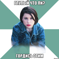 глупый что ли? гордись этим