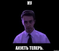 ну ахуеть теперь.