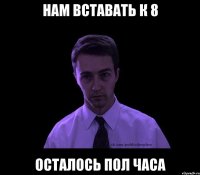 нам вставать к 8 осталось пол часа