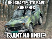 вы знаете, что варг викернес ездит на ниве?